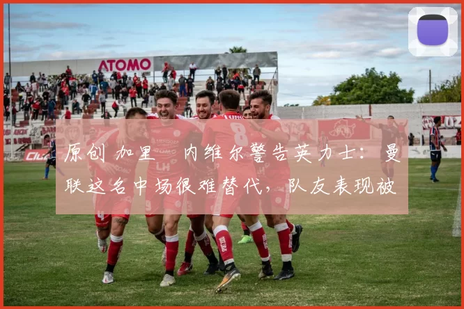 原创 加里・内维尔警告英力士:曼联这名中场很难替代,队友表现被赞 “离谱”