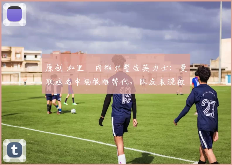 原创 加里・内维尔警告英力士：曼联这名中场很难替代，队友表现被赞 “离谱”