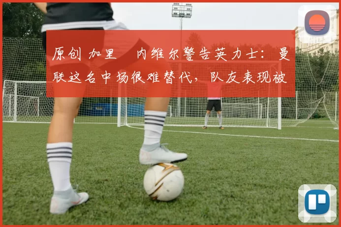原创 加里・内维尔警告英力士：曼联这名中场很难替代，队友表现被赞 “离谱”