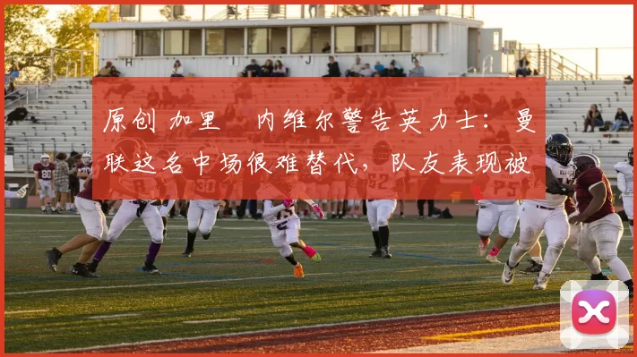 原创 加里・内维尔警告英力士：曼联这名中场很难替代，队友表现被赞 “离谱”