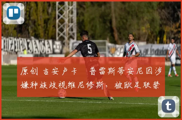 原创 吉安卢卡・普雷斯蒂安尼因涉嫌种族歧视维尼修斯，被欧足联禁赛