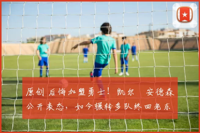 原创 后悔加盟勇士！凯尔・安德森公开表态，如今辗转多队终回老东家