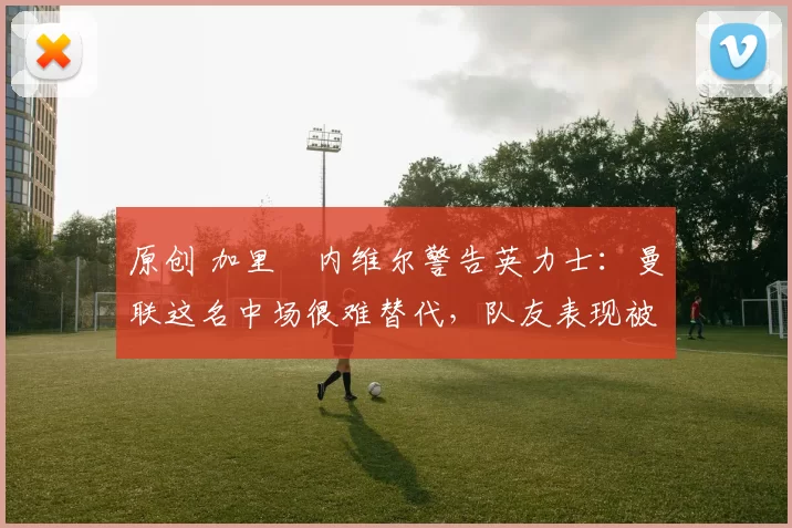 原创 加里・内维尔警告英力士:曼联这名中场很难替代,队友表现被赞 “离谱”