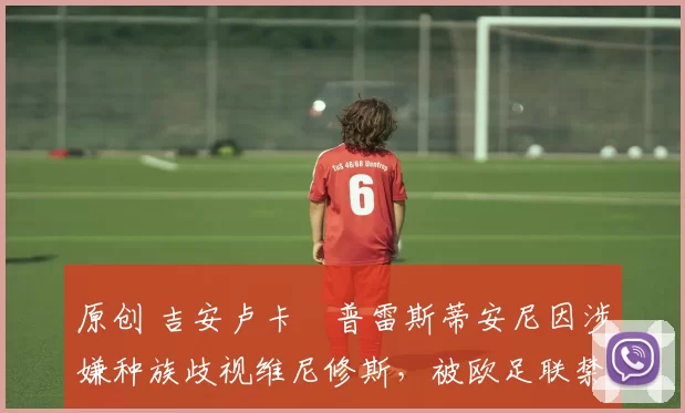 原创 吉安卢卡・普雷斯蒂安尼因涉嫌种族歧视维尼修斯，被欧足联禁赛