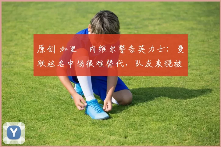 原创 加里・内维尔警告英力士：曼联这名中场很难替代，队友表现被赞 “离谱”