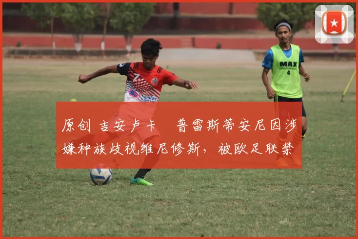 原创 吉安卢卡・普雷斯蒂安尼因涉嫌种族歧视维尼修斯，被欧足联禁赛