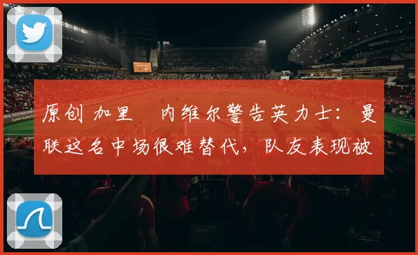 原创 加里・内维尔警告英力士：曼联这名中场很难替代，队友表现被赞 “离谱”