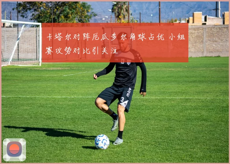卡塔尔对阵厄瓜多尔角球占优 小组赛攻势对比引关注