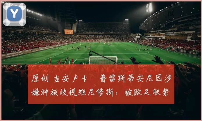 原创 吉安卢卡・普雷斯蒂安尼因涉嫌种族歧视维尼修斯，被欧足联禁赛