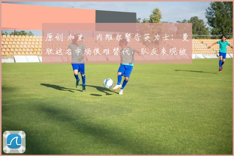 原创 加里・内维尔警告英力士：曼联这名中场很难替代，队友表现被赞 “离谱”