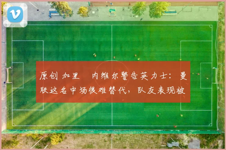 原创 加里・内维尔警告英力士：曼联这名中场很难替代，队友表现被赞 “离谱”