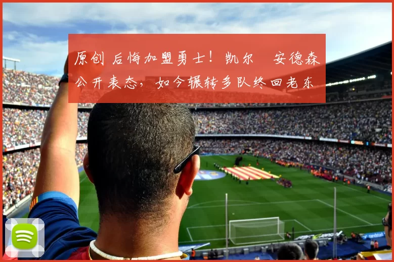 原创 后悔加盟勇士！凯尔・安德森公开表态，如今辗转多队终回老东家