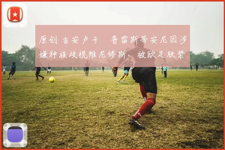 原创 吉安卢卡・普雷斯蒂安尼因涉嫌种族歧视维尼修斯，被欧足联禁赛