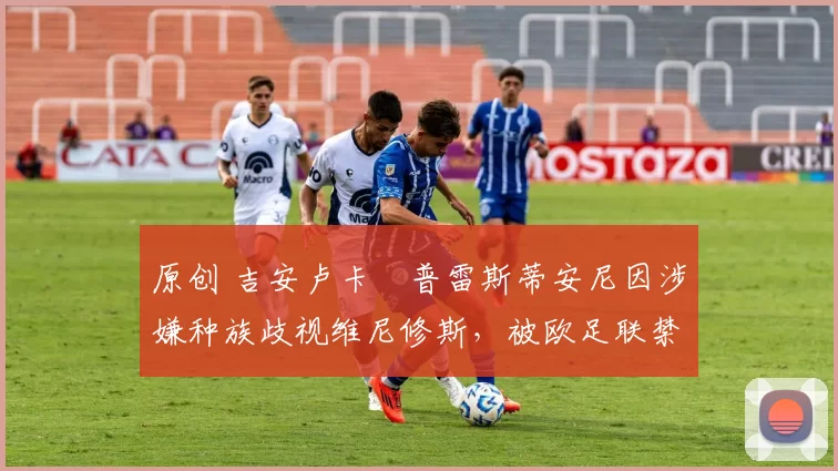 原创 吉安卢卡・普雷斯蒂安尼因涉嫌种族歧视维尼修斯，被欧足联禁赛