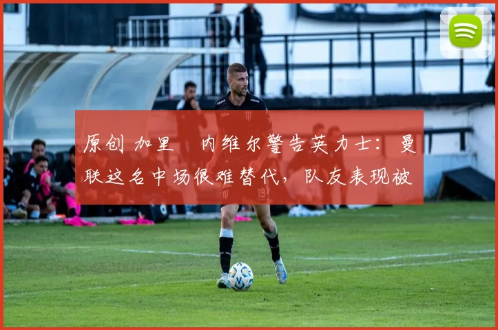 原创 加里・内维尔警告英力士：曼联这名中场很难替代，队友表现被赞 “离谱”