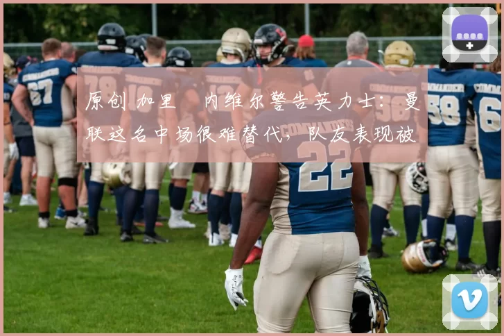 原创 加里・内维尔警告英力士：曼联这名中场很难替代，队友表现被赞 “离谱”