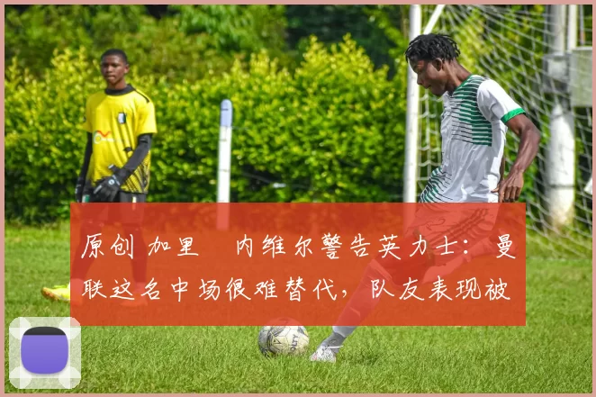 原创 加里・内维尔警告英力士：曼联这名中场很难替代，队友表现被赞 “离谱”