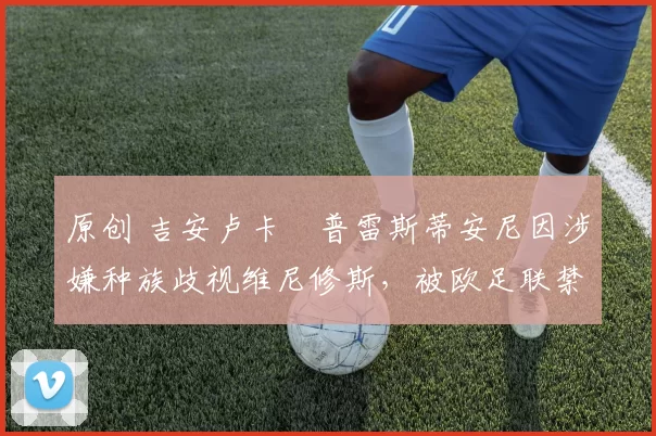 原创 吉安卢卡・普雷斯蒂安尼因涉嫌种族歧视维尼修斯，被欧足联禁赛