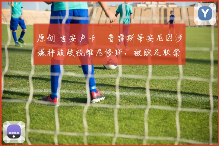 原创 吉安卢卡・普雷斯蒂安尼因涉嫌种族歧视维尼修斯，被欧足联禁赛