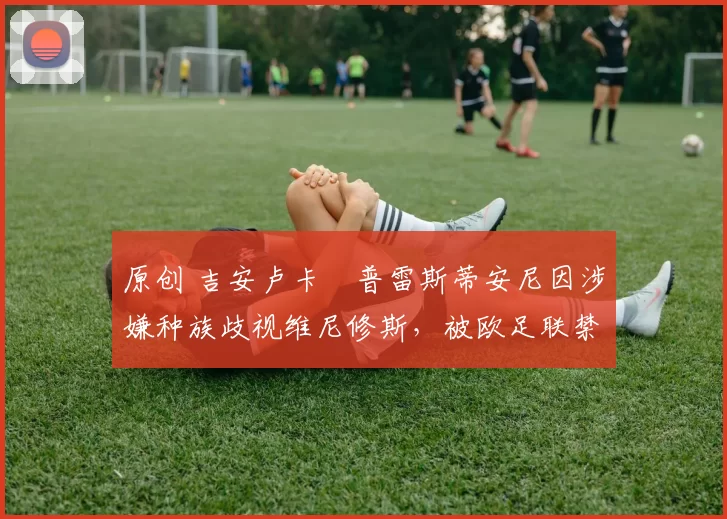 原创 吉安卢卡・普雷斯蒂安尼因涉嫌种族歧视维尼修斯，被欧足联禁赛