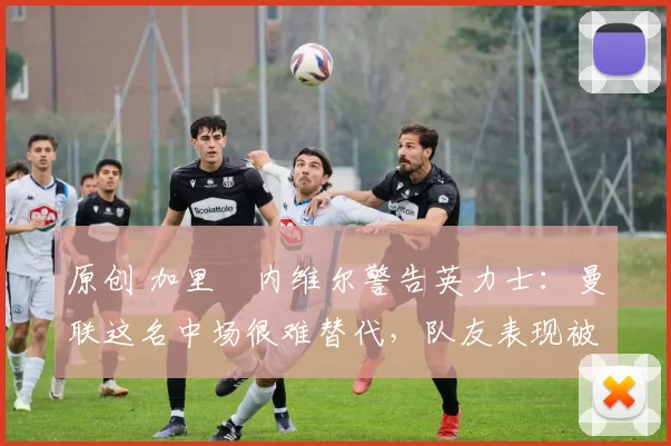 原创 加里・内维尔警告英力士:曼联这名中场很难替代,队友表现被赞 “离谱”
