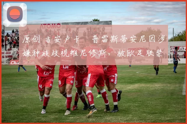 原创 吉安卢卡・普雷斯蒂安尼因涉嫌种族歧视维尼修斯，被欧足联禁赛