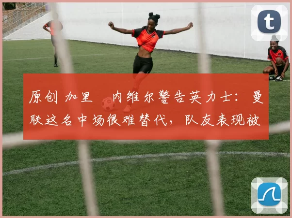 原创 加里・内维尔警告英力士:曼联这名中场很难替代,队友表现被赞 “离谱”