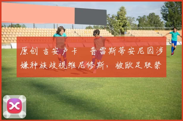 原创 吉安卢卡・普雷斯蒂安尼因涉嫌种族歧视维尼修斯，被欧足联禁赛