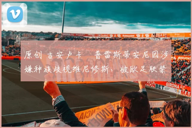 原创 吉安卢卡・普雷斯蒂安尼因涉嫌种族歧视维尼修斯，被欧足联禁赛