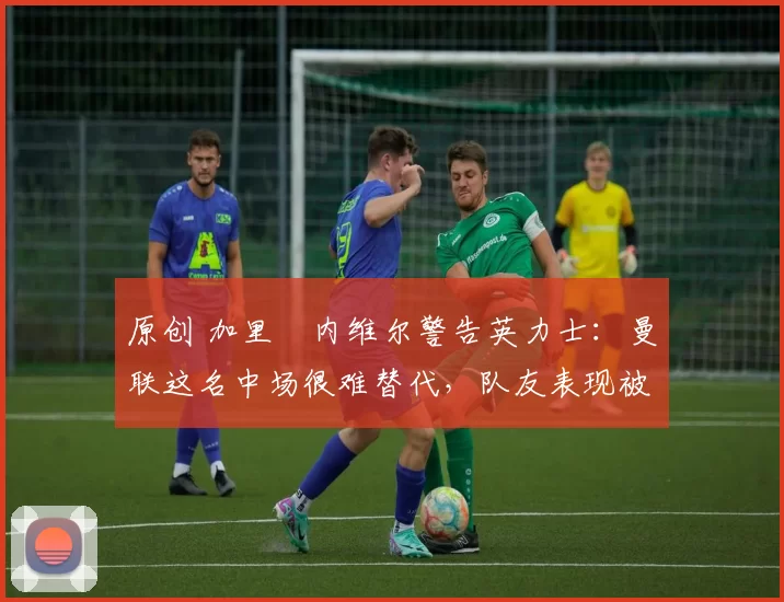 原创 加里・内维尔警告英力士:曼联这名中场很难替代,队友表现被赞 “离谱”