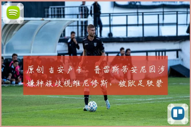 原创 吉安卢卡・普雷斯蒂安尼因涉嫌种族歧视维尼修斯，被欧足联禁赛