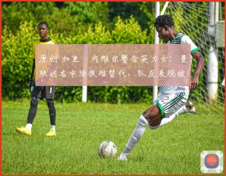 原创 加里・内维尔警告英力士:曼联这名中场很难替代,队友表现被赞 “离谱”