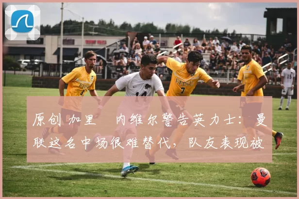 原创 加里・内维尔警告英力士：曼联这名中场很难替代，队友表现被赞 “离谱”