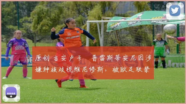 原创 吉安卢卡・普雷斯蒂安尼因涉嫌种族歧视维尼修斯，被欧足联禁赛
