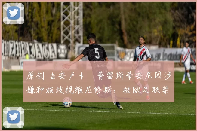 原创 吉安卢卡・普雷斯蒂安尼因涉嫌种族歧视维尼修斯，被欧足联禁赛