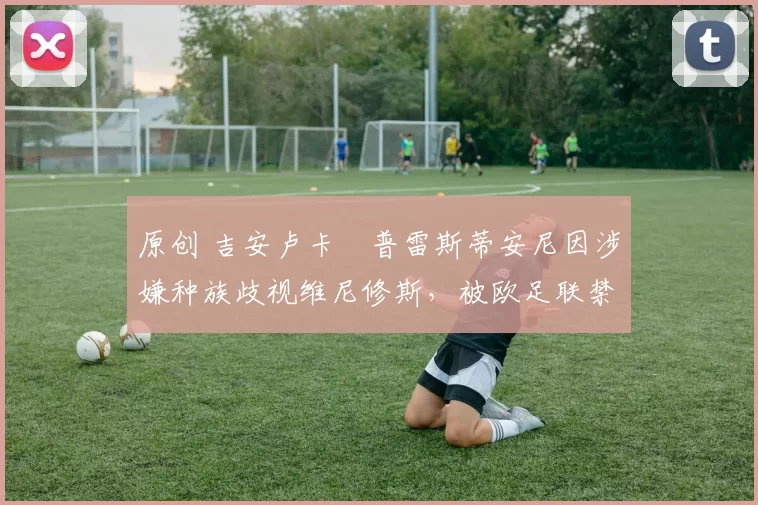 原创 吉安卢卡・普雷斯蒂安尼因涉嫌种族歧视维尼修斯，被欧足联禁赛