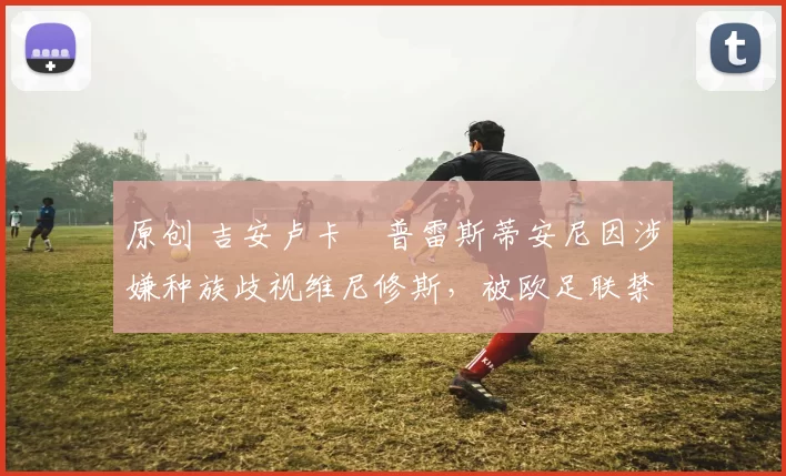 原创 吉安卢卡・普雷斯蒂安尼因涉嫌种族歧视维尼修斯,被欧足联禁赛