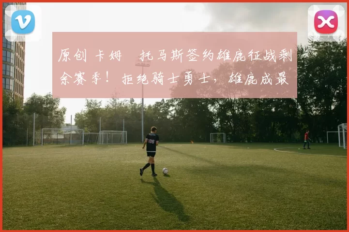 原创 卡姆・托马斯签约雄鹿征战剩余赛季！拒绝骑士勇士，雄鹿成最优选