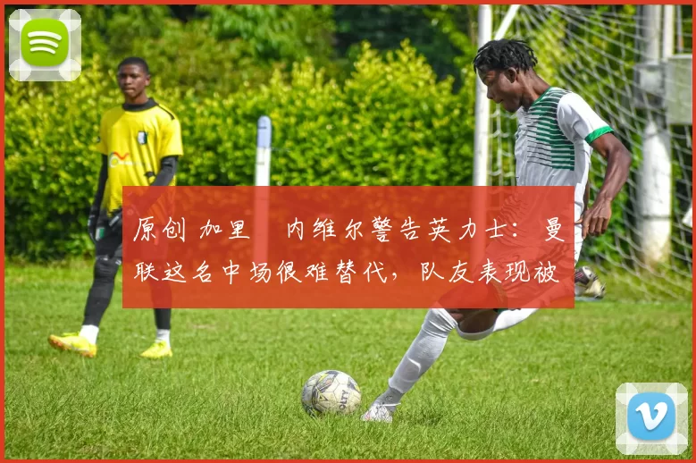 原创 加里・内维尔警告英力士:曼联这名中场很难替代,队友表现被赞 “离谱”