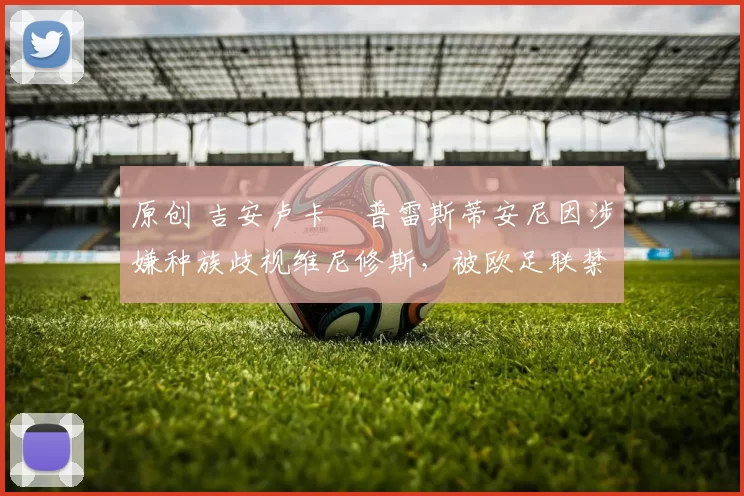 原创 吉安卢卡・普雷斯蒂安尼因涉嫌种族歧视维尼修斯，被欧足联禁赛