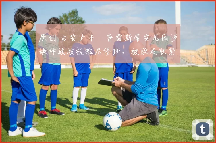 原创 吉安卢卡・普雷斯蒂安尼因涉嫌种族歧视维尼修斯，被欧足联禁赛