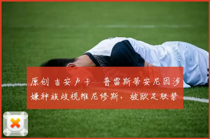 原创 吉安卢卡・普雷斯蒂安尼因涉嫌种族歧视维尼修斯，被欧足联禁赛