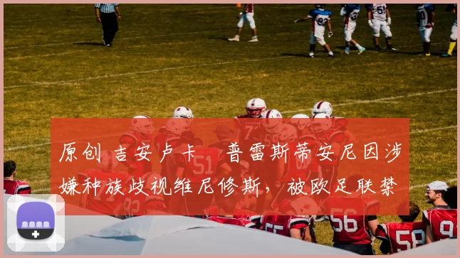 原创 吉安卢卡・普雷斯蒂安尼因涉嫌种族歧视维尼修斯，被欧足联禁赛