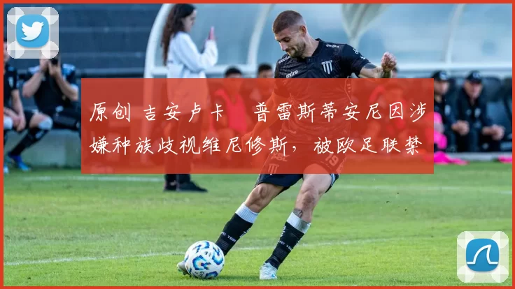 原创 吉安卢卡・普雷斯蒂安尼因涉嫌种族歧视维尼修斯，被欧足联禁赛