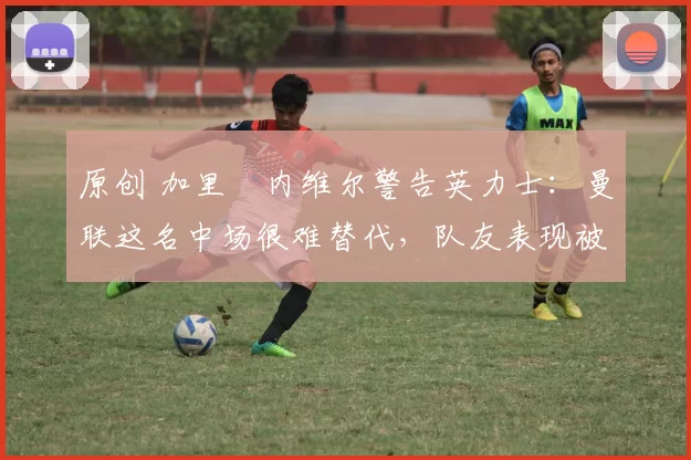 原创 加里・内维尔警告英力士：曼联这名中场很难替代，队友表现被赞 “离谱”