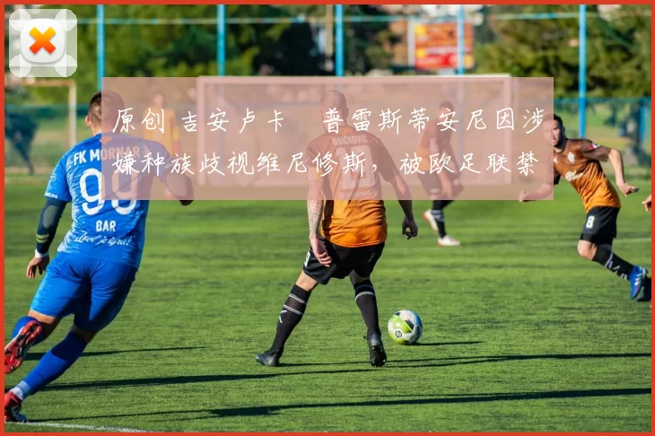 原创 吉安卢卡・普雷斯蒂安尼因涉嫌种族歧视维尼修斯,被欧足联禁赛