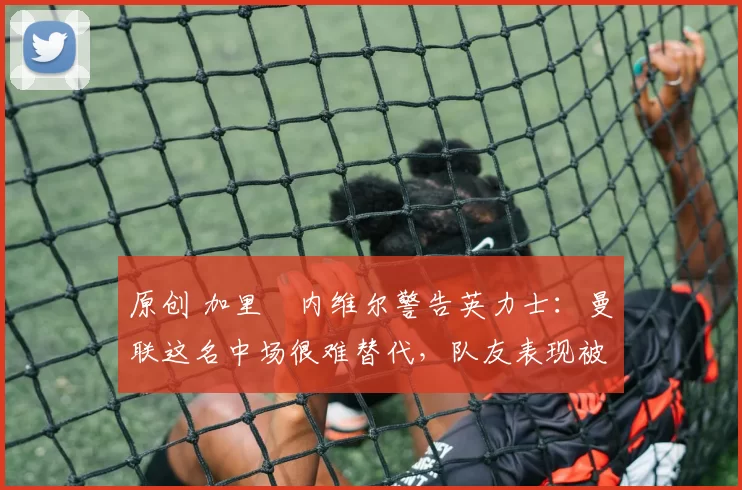 原创 加里・内维尔警告英力士:曼联这名中场很难替代,队友表现被赞 “离谱”