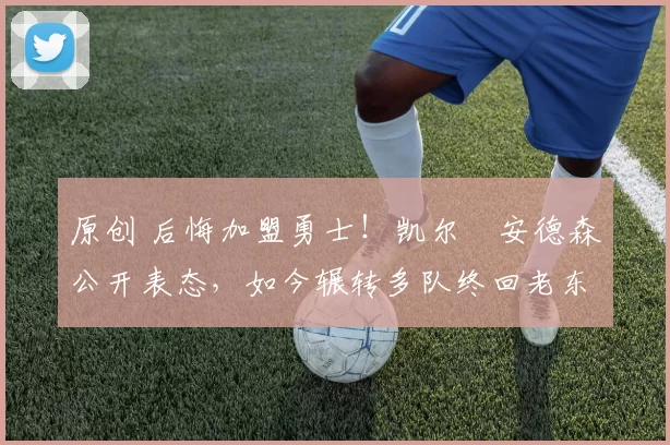 原创 后悔加盟勇士！凯尔・安德森公开表态，如今辗转多队终回老东家