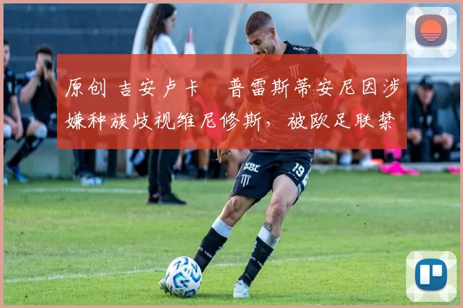 原创 吉安卢卡・普雷斯蒂安尼因涉嫌种族歧视维尼修斯，被欧足联禁赛