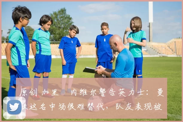 原创 加里・内维尔警告英力士:曼联这名中场很难替代,队友表现被赞 “离谱”